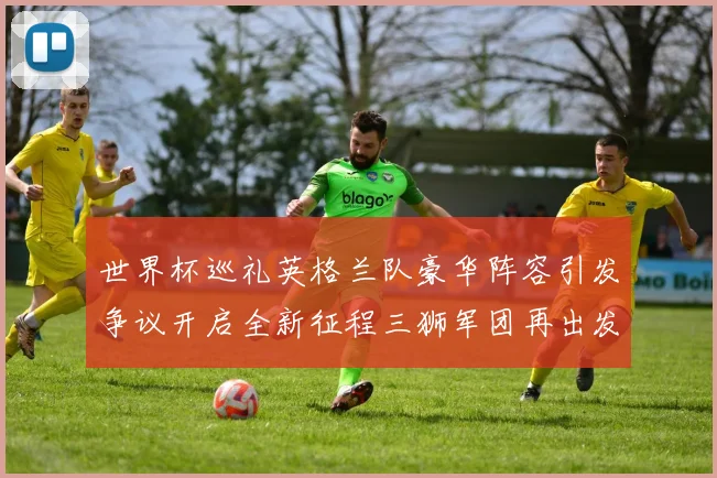 世界杯巡礼英格兰队豪华阵容引发争议开启全新征程三狮军团再出发