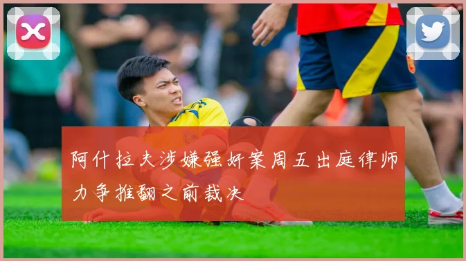 阿什拉夫涉嫌强奸案周五出庭律师力争推翻之前裁决