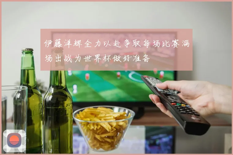 伊藤洋辉全力以赴争取每场比赛满场出战为世界杯做好准备