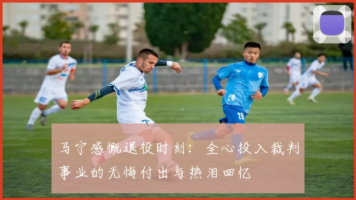 马宁感慨退役时刻：全心投入裁判事业的无悔付出与热泪回忆