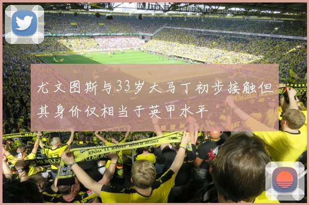 尤文图斯与33岁大马丁初步接触但其身价仅相当于英甲水平