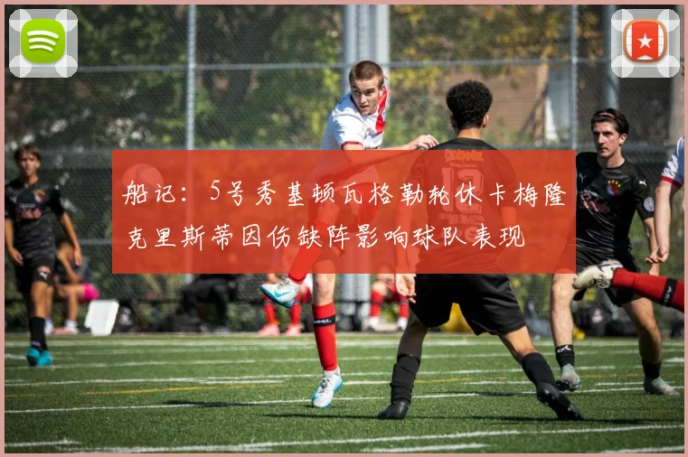 船记：5号秀基顿瓦格勒轮休卡梅隆克里斯蒂因伤缺阵影响球队表现