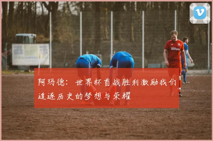 阿玛德：世界杯首战胜利激励我们追逐历史的梦想与荣耀