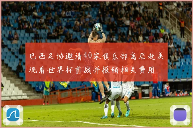 巴西足协邀请40家俱乐部高层赴美观看世界杯首战并报销相关费用