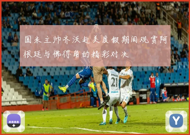 国米主帅齐沃赴美度假期间观赏阿根廷与佛得角的精彩对决