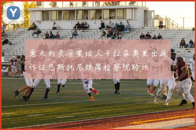 意大利卖淫案证人卡拉菲奥里出庭作证巴斯托尼缺席检察院聆讯