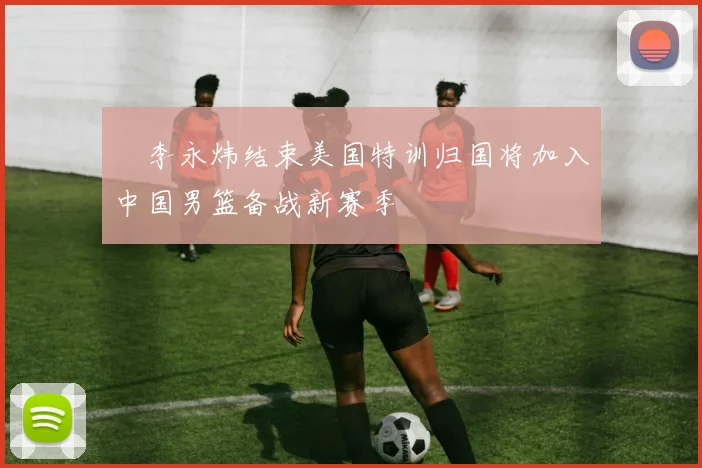偰李永炜结束美国特训归国将加入中国男篮备战新赛季