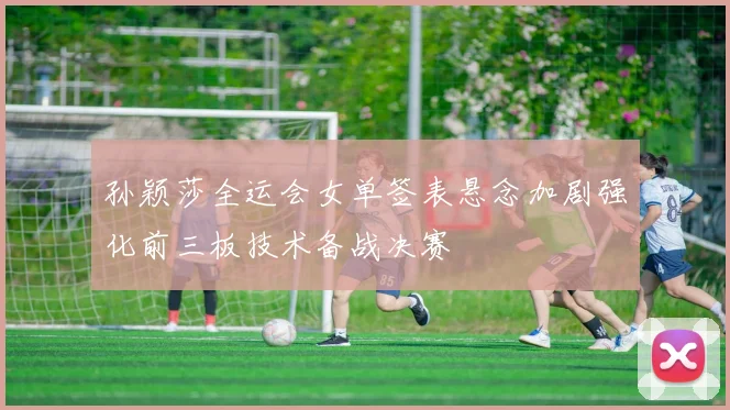 孙颖莎全运会女单签表悬念加剧强化前三板技术备战决赛