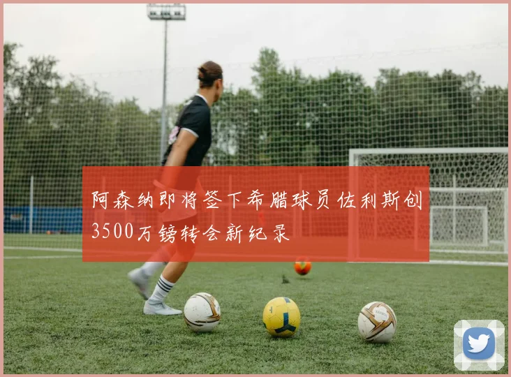 阿森纳即将签下希腊球员佐利斯创3500万镑转会新纪录