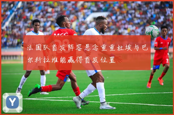 法国队首发阵容悬念重重杜埃与巴尔科拉谁能赢得首发位置