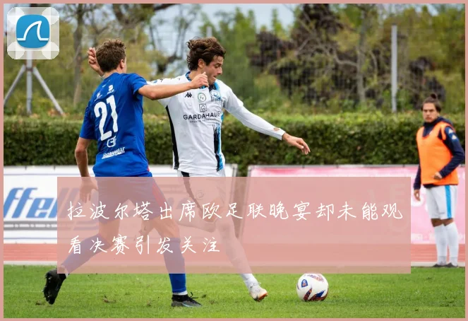 拉波尔塔出席欧足联晚宴却未能观看决赛引发关注