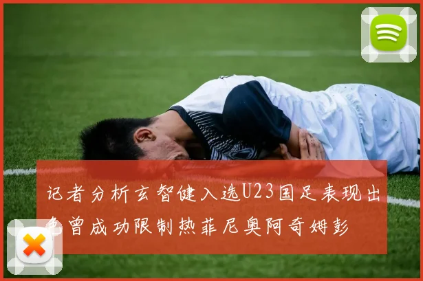 记者分析玄智健入选U23国足表现出色曾成功限制热菲尼奥阿奇姆彭