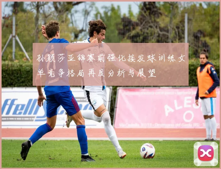孙颖莎亚锦赛前强化接发球训练女单竞争格局再度分析与展望