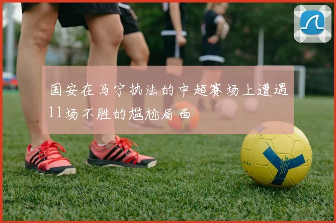 国安在马宁执法的中超赛场上遭遇11场不胜的尴尬局面