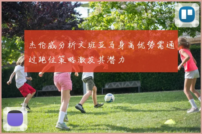 杰伦威分析文班亚马身高优势需通过跑位策略激发其潜力
